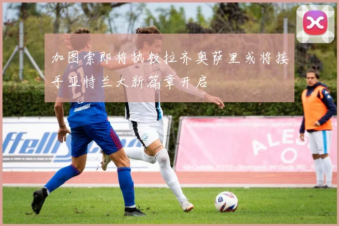 加图索即将执教拉齐奥萨里或将接手亚特兰大新篇章开启