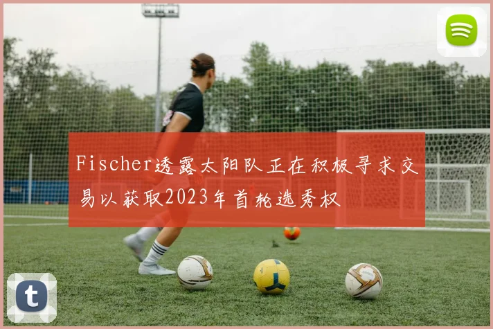 Fischer透露太阳队正在积极寻求交易以获取2023年首轮选秀权