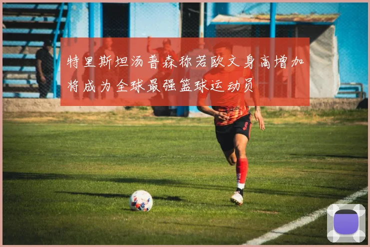 特里斯坦汤普森称若欧文身高增加将成为全球最强篮球运动员