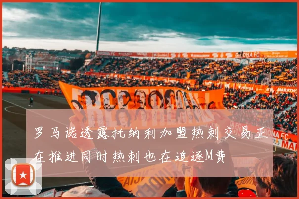 罗马诺透露托纳利加盟热刺交易正在推进同时热刺也在追逐M费