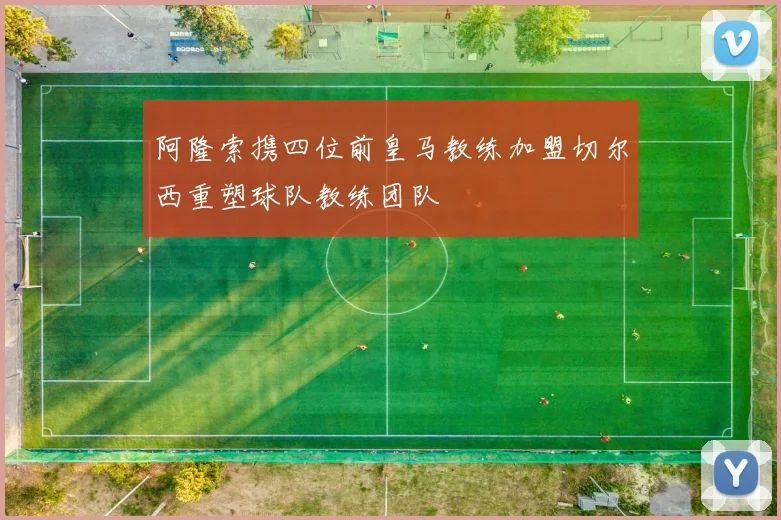 阿隆索携四位前皇马教练加盟切尔西重塑球队教练团队