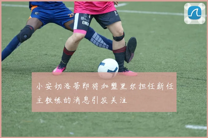 小安切洛蒂即将加盟里尔担任新任主教练的消息引发关注