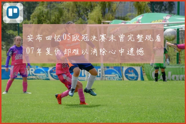 安布回忆05欧冠决赛未曾完整观看07年复仇却难以消除心中遗憾