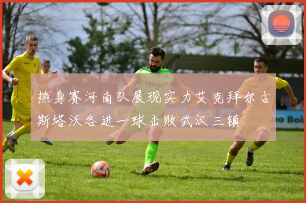 热身赛河南队展现实力艾克拜尔古斯塔沃各进一球击败武汉三镇