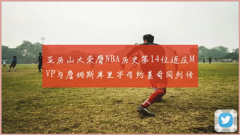 亚历山大荣膺NBA历史第14位连庄MVP与詹姆斯库里字母约基奇同列传奇行列