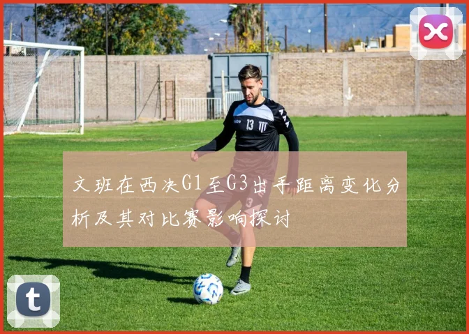 文班在西决G1至G3出手距离变化分析及其对比赛影响探讨
