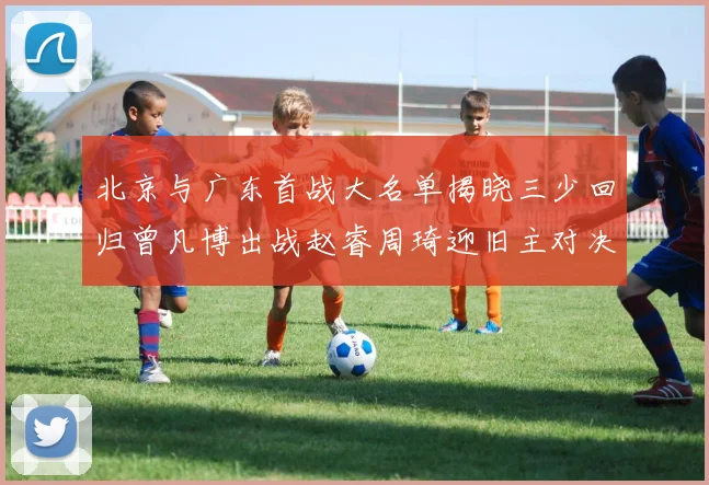 北京与广东首战大名单揭晓三少回归曾凡博出战赵睿周琦迎旧主对决