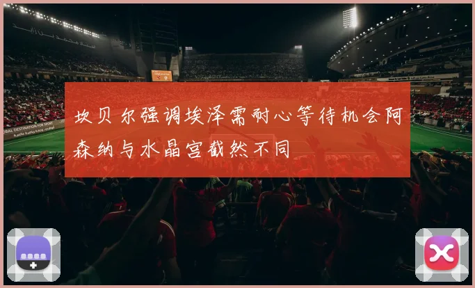 坎贝尔强调埃泽需耐心等待机会阿森纳与水晶宫截然不同