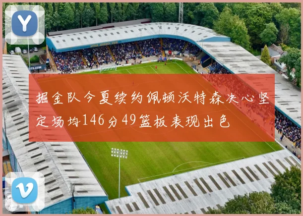 掘金队今夏续约佩顿沃特森决心坚定场均146分49篮板表现出色