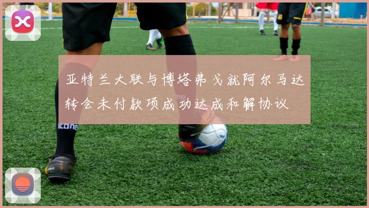 亚特兰大联与博塔弗戈就阿尔马达转会未付款项成功达成和解协议